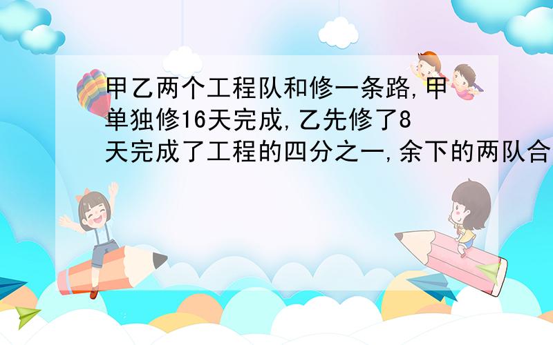 甲乙两个工程队和修一条路,甲单独修16天完成,乙先修了8天完成了工程的四分之一,余下的两队合修,还需几天