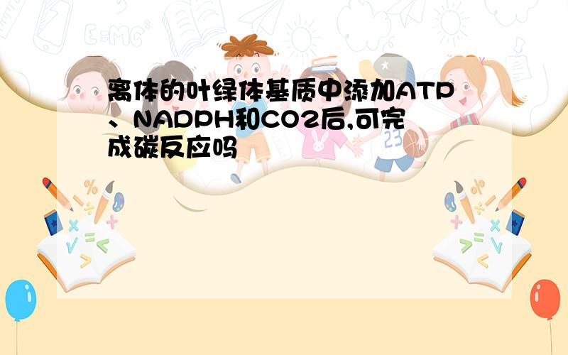 离体的叶绿体基质中添加ATP、NADPH和CO2后,可完成碳反应吗