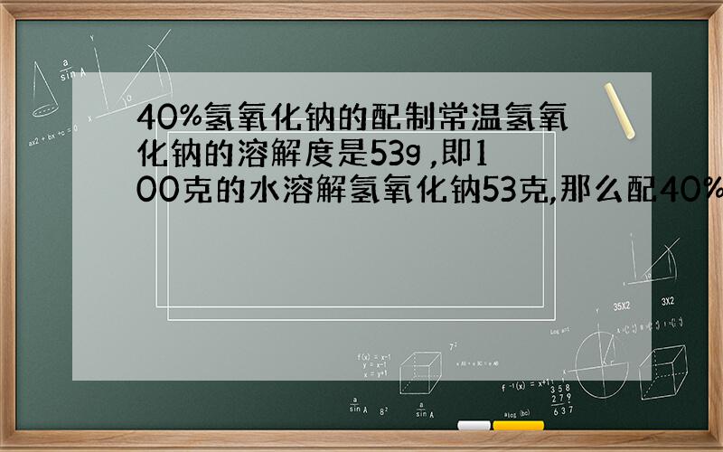 40%氢氧化钠的配制常温氢氧化钠的溶解度是53g ,即100克的水溶解氢氧化钠53克,那么配40%氢氧化钠需要在100克