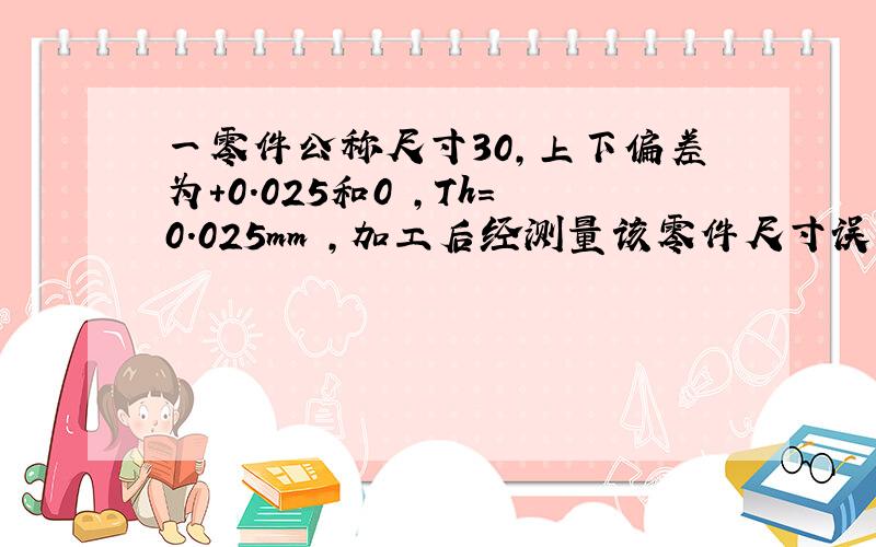 一零件公称尺寸30,上下偏差为+0.025和0 ,Th=0.025mm ,加工后经测量该零件尺寸误差值为0.02mm问是