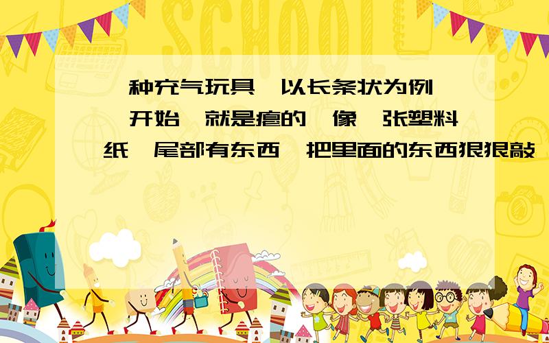 一种充气玩具,以长条状为例,一开始,就是瘪的,像一张塑料纸,尾部有东西,把里面的东西狠狠敲一下,再上下摇摇,塑料纸就胀开