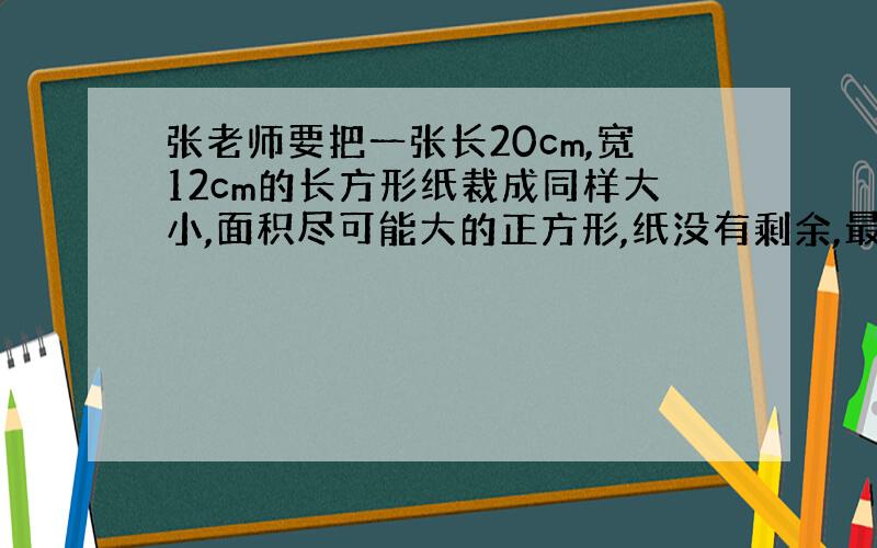 张老师要把一张长20cm,宽12cm的长方形纸裁成同样大小,面积尽可能大的正方形,纸没有剩余,最多可以裁15个