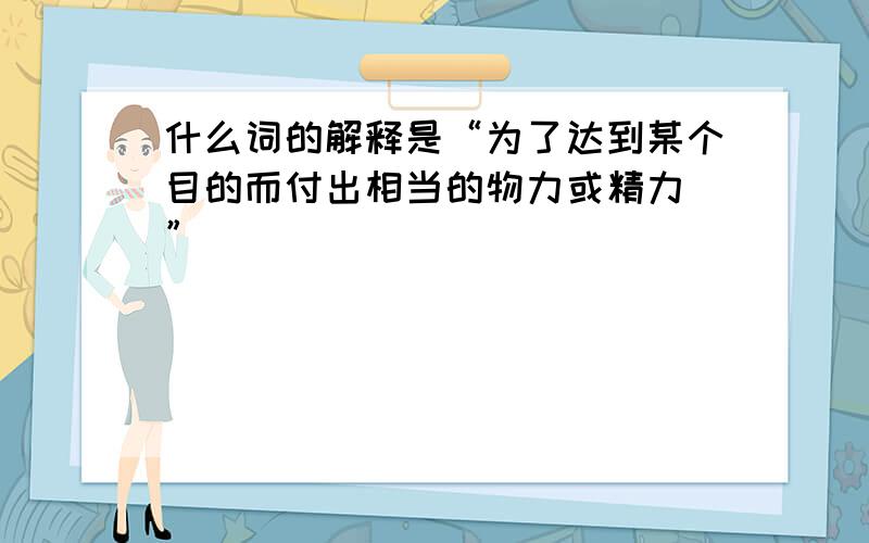 什么词的解释是“为了达到某个目的而付出相当的物力或精力．”