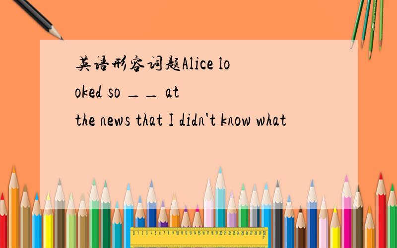 英语形容词题Alice looked so __ at the news that I didn't know what