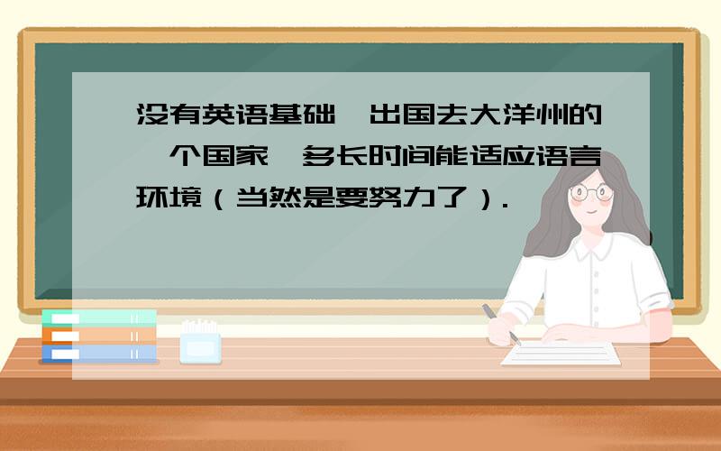 没有英语基础,出国去大洋州的一个国家,多长时间能适应语言环境（当然是要努力了）.