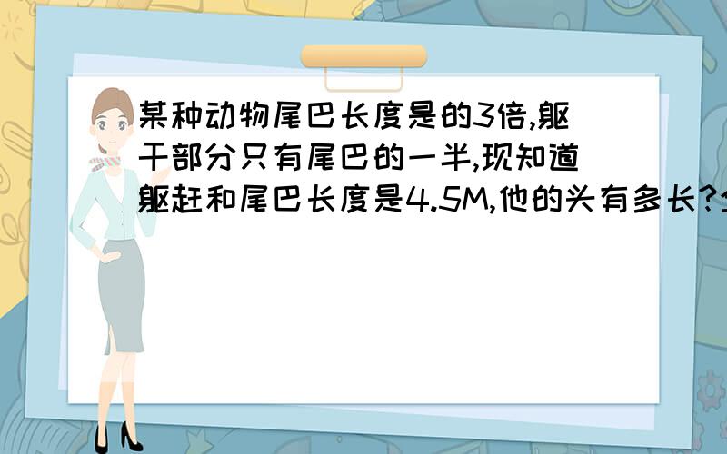 某种动物尾巴长度是的3倍,躯干部分只有尾巴的一半,现知道躯赶和尾巴长度是4.5M,他的头有多长?全长呢?