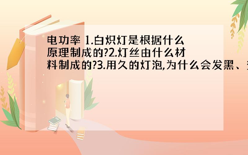 电功率 1.白炽灯是根据什么原理制成的?2.灯丝由什么材料制成的?3.用久的灯泡,为什么会发黑、变暗?