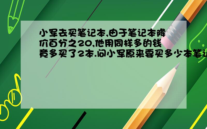 小军去买笔记本,由于笔记本降价百分之20,他用同样多的钱竟多买了2本.问小军原来要买多少本笔记本