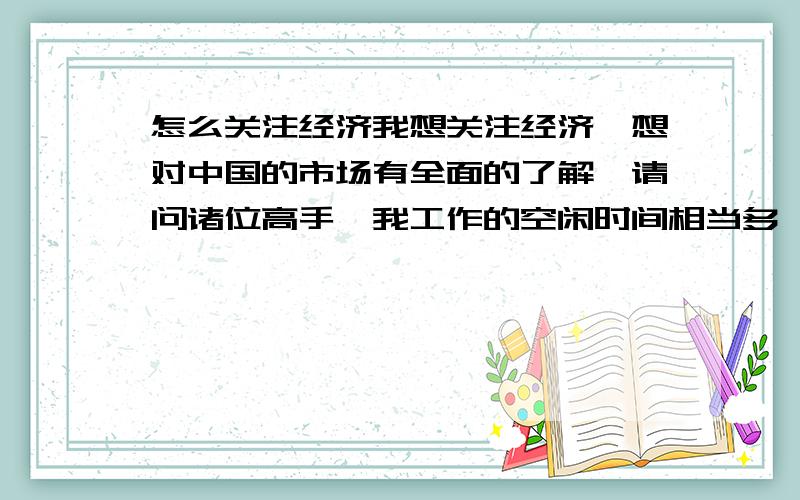 怎么关注经济我想关注经济,想对中国的市场有全面的了解,请问诸位高手,我工作的空闲时间相当多,上网方便.大学时学的是工科,