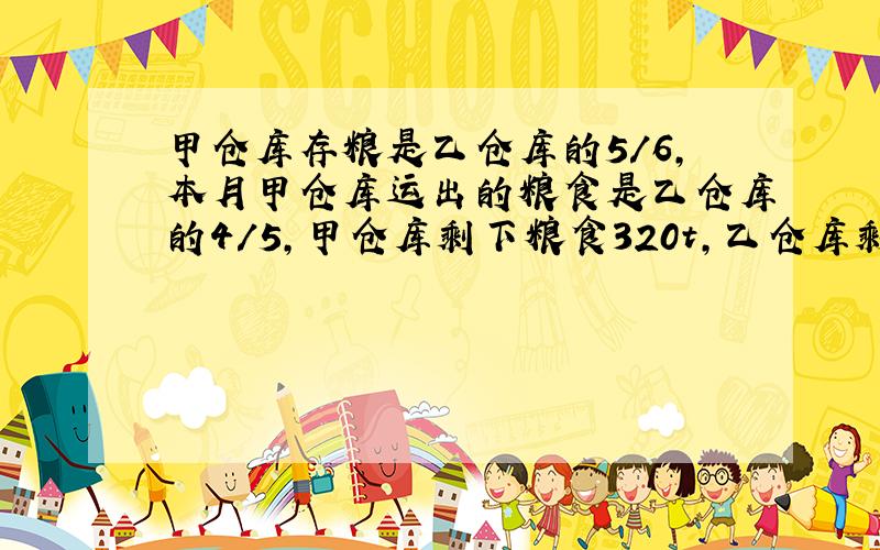 甲仓库存粮是乙仓库的5/6,本月甲仓库运出的粮食是乙仓库的4/5,甲仓库剩下粮食320t,乙仓库剩下粮食360t.