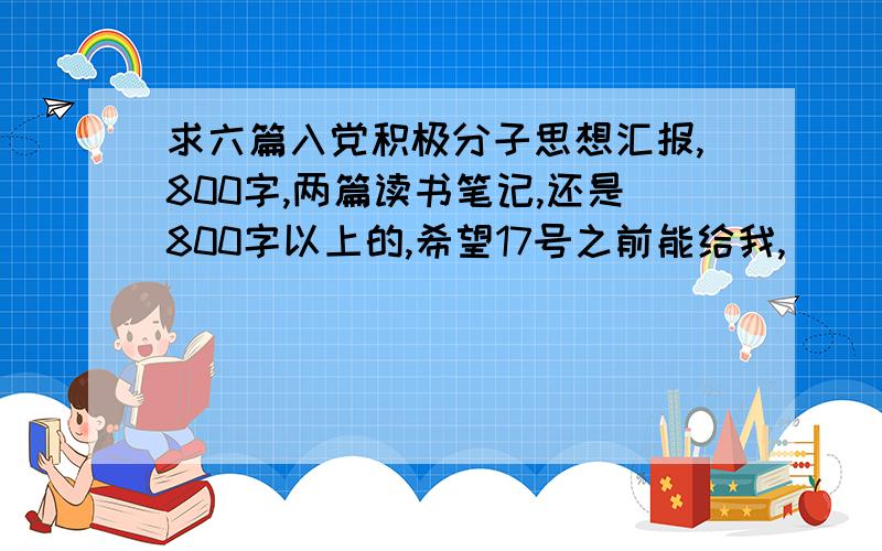 求六篇入党积极分子思想汇报,800字,两篇读书笔记,还是800字以上的,希望17号之前能给我,