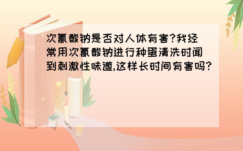 次氯酸钠是否对人体有害?我经常用次氯酸钠进行种蛋清洗时闻到刺激性味道,这样长时间有害吗?