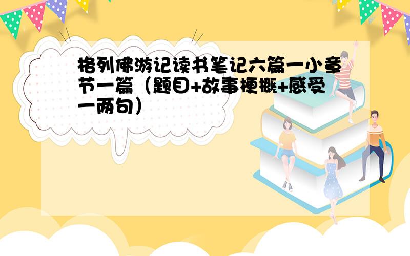 格列佛游记读书笔记六篇一小章节一篇（题目+故事梗概+感受一两句）