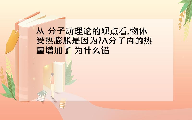 从 分子动理论的观点看,物体受热膨胀是因为?A分子内的热量增加了 为什么错