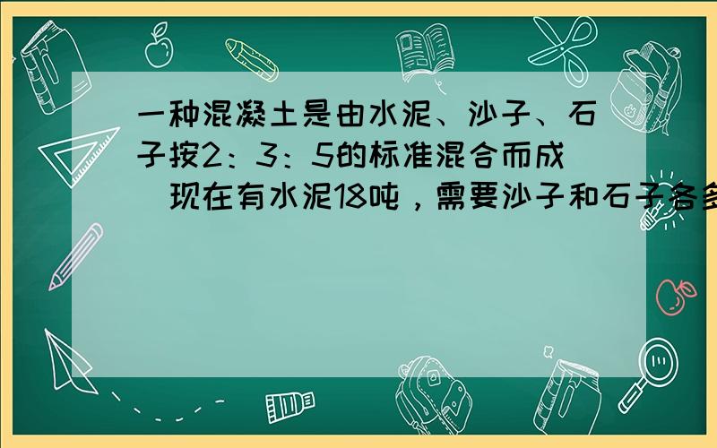 一种混凝土是由水泥、沙子、石子按2：3：5的标准混合而成．现在有水泥18吨，需要沙子和石子各多少吨？