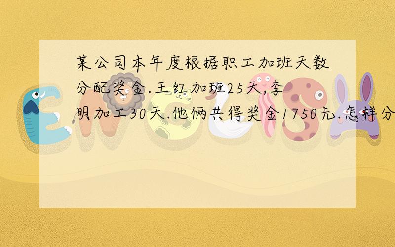 某公司本年度根据职工加班天数分配奖金.王红加班25天,李明加工30天.他俩共得奖金1750元.怎样分配合理