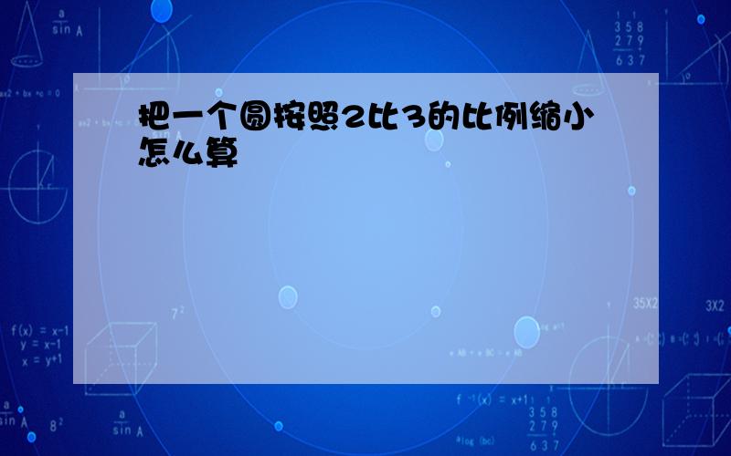 把一个圆按照2比3的比例缩小怎么算