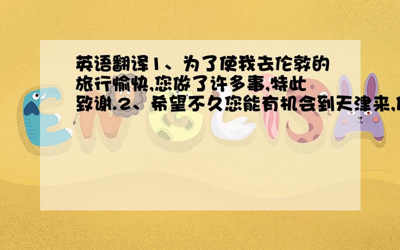 英语翻译1、为了使我去伦敦的旅行愉快,您做了许多事,特此致谢.2、希望不久您能有机会到天津来,使我能答谢您的盛情.3、承