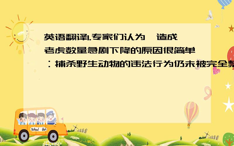 英语翻译1.专家们认为,造成老虎数量急剧下降的原因很简单：捕杀野生动物的违法行为仍未被完全禁止,东亚许多国家仍猖狂地进行