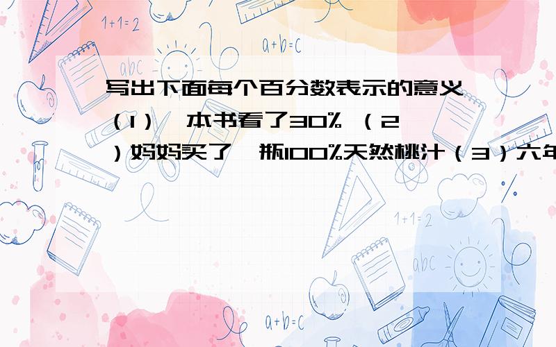 写出下面每个百分数表示的意义（1）一本书看了30% （2）妈妈买了一瓶100%天然桃汁（3）六年级男生人数是女生