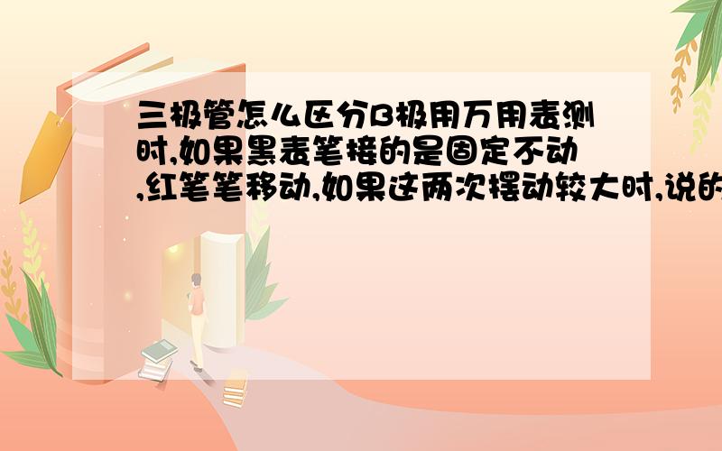 三极管怎么区分B极用万用表测时,如果黑表笔接的是固定不动,红笔笔移动,如果这两次摆动较大时,说的是NPN.且黑笔接的是B