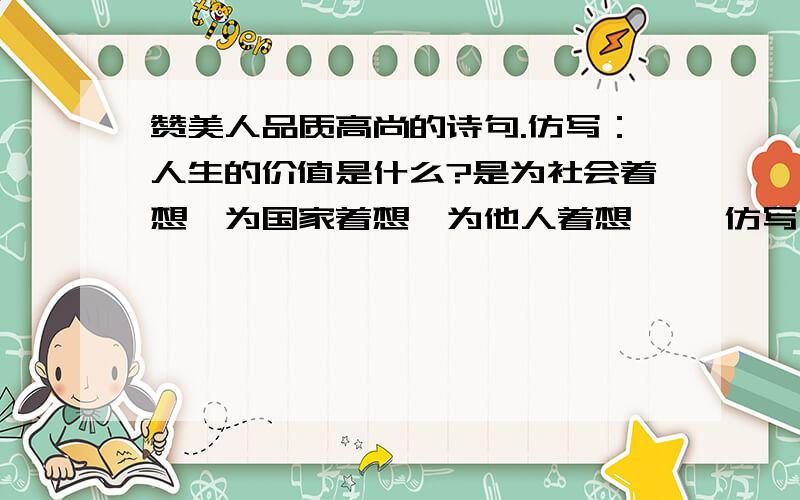 赞美人品质高尚的诗句.仿写：人生的价值是什么?是为社会着想,为国家着想,为他人着想…… 仿写一句.