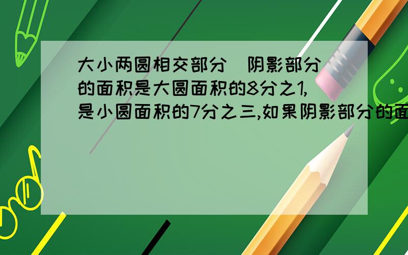 大小两圆相交部分（阴影部分）的面积是大圆面积的8分之1,是小圆面积的7分之三,如果阴影部分的面积是15平