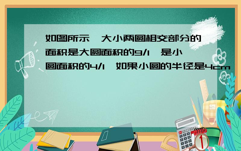 如图所示,大小两圆相交部分的面积是大圆面积的9/1,是小圆面积的4/1,如果小圆的半径是4cm,那么大圆的半径?