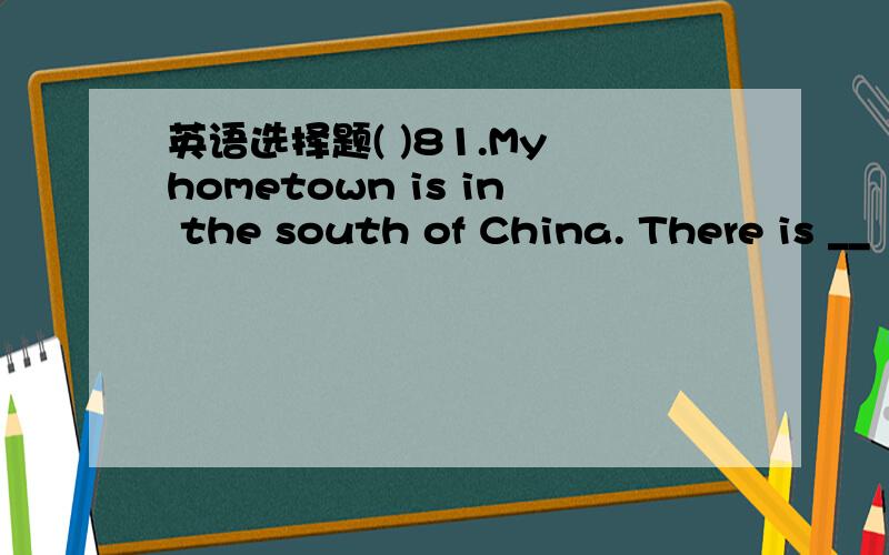 英语选择题( )81.My hometown is in the south of China. There is __