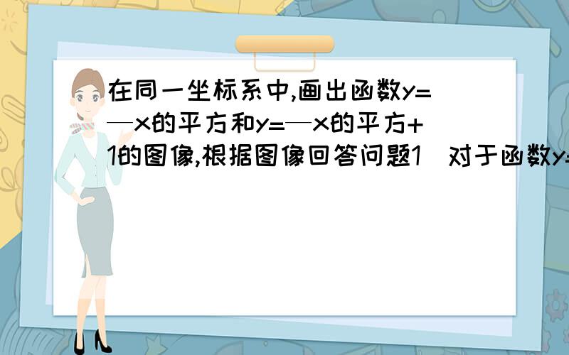 在同一坐标系中,画出函数y=—x的平方和y=—x的平方+1的图像,根据图像回答问题1）对于函数y=—x的平方+1①求图像