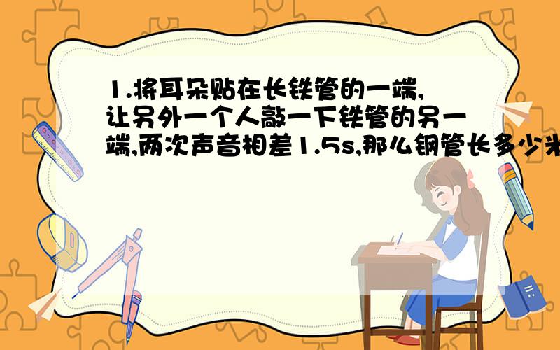 1.将耳朵贴在长铁管的一端,让另外一个人敲一下铁管的另一端,两次声音相差1.5s,那么钢管长多少米?