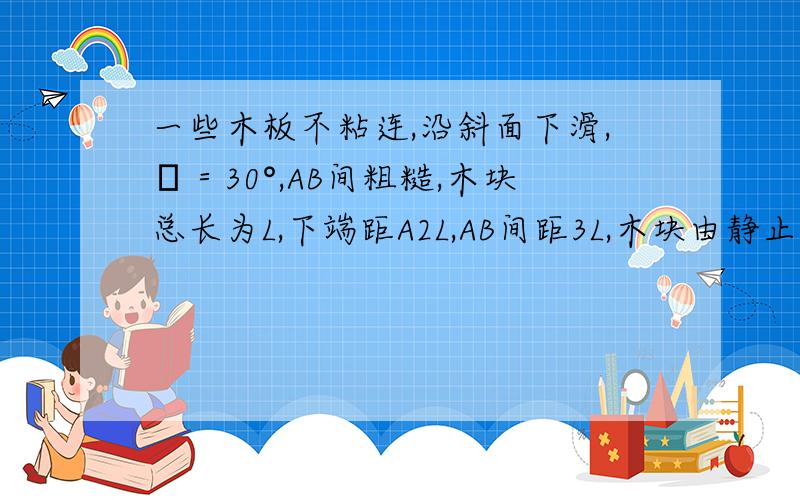 一些木板不粘连,沿斜面下滑,θ＝30°,AB间粗糙,木块总长为L,下端距A2L,AB间距3L,木块由静止释放,当下端距A