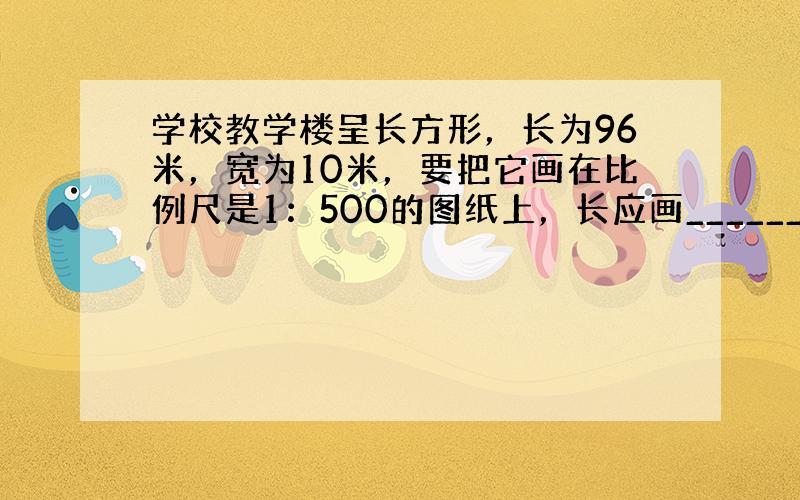 学校教学楼呈长方形，长为96米，宽为10米，要把它画在比例尺是1：500的图纸上，长应画______厘米，宽应画____