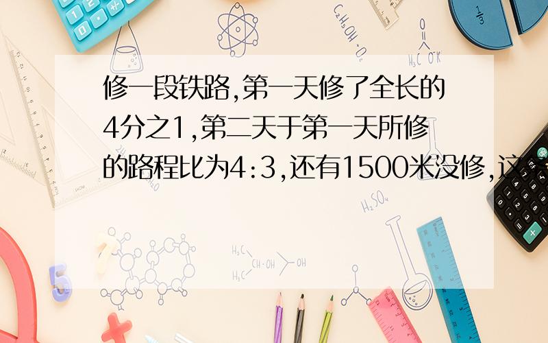 修一段铁路,第一天修了全长的4分之1,第二天于第一天所修的路程比为4:3,还有1500米没修,这条铁全长多