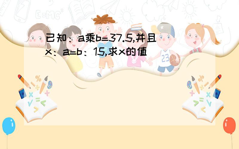 已知：a乘b=37.5,并且x：a=b：15,求x的值