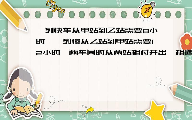 一列快车从甲站到乙站需要8小时,一列慢从乙站到甲站需要12小时,两车同时从两站相对开出,相遇时慢车比快