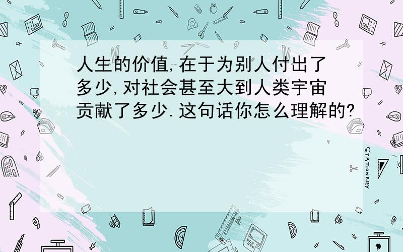 人生的价值,在于为别人付出了多少,对社会甚至大到人类宇宙贡献了多少.这句话你怎么理解的?