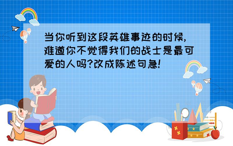 当你听到这段英雄事迹的时候,难道你不觉得我们的战士是最可爱的人吗?改成陈述句急!