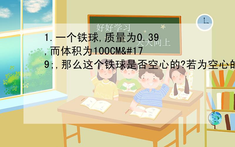 1.一个铁球,质量为0.39,而体积为100CM³,那么这个铁球是否空心的?若为空心的,其空心部分住满水