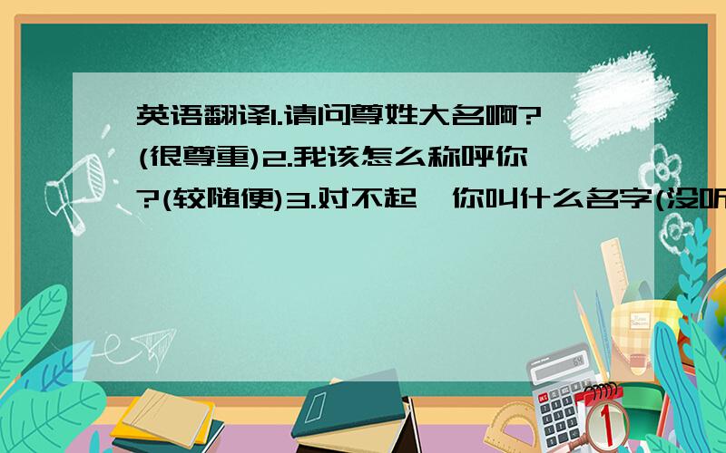 英语翻译1.请问尊姓大名啊?(很尊重)2.我该怎么称呼你?(较随便)3.对不起,你叫什么名字(没听清时)4.对不起,刚才