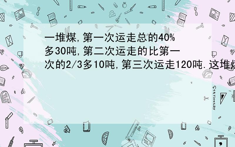 一堆煤,第一次运走总的40%多30吨,第二次运走的比第一次的2/3多10吨,第三次运走120吨.这堆煤有多少吨?