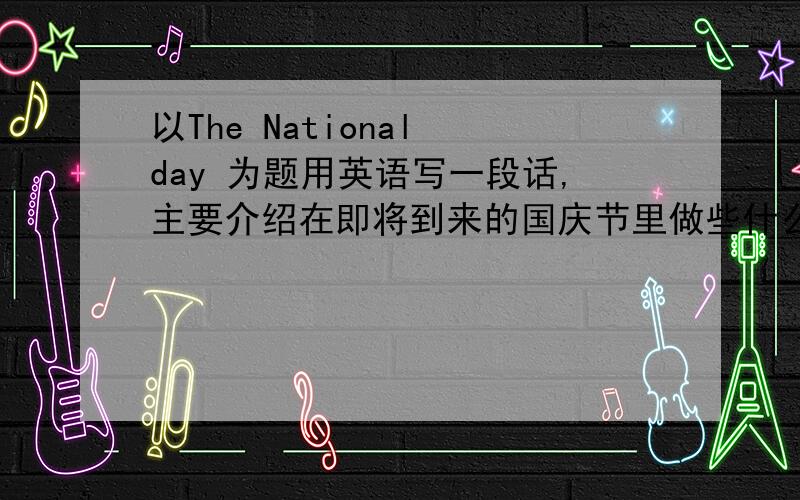 以The National day 为题用英语写一段话,主要介绍在即将到来的国庆节里做些什么事,外出用什么交通工具