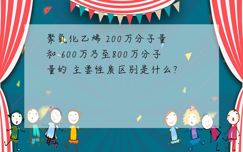 聚氧化乙烯 200万分子量 和 600万乃至800万分子量的 主要性质区别是什么?