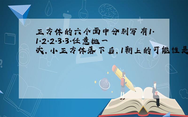 正方体的六个面中分别写有1.1.2.2.3.3.任意抛一次,小正方体落下后,1朝上的可能性是多少