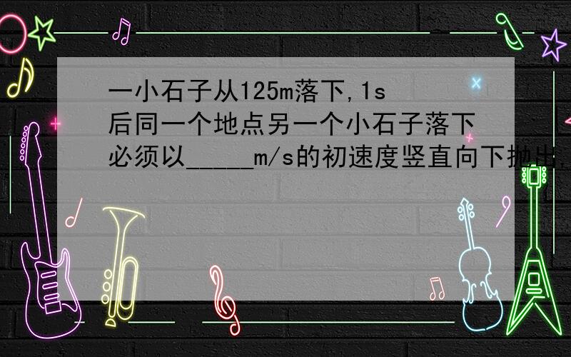 一小石子从125m落下,1s后同一个地点另一个小石子落下必须以_____m/s的初速度竖直向下抛出,才能使两个石子在空中