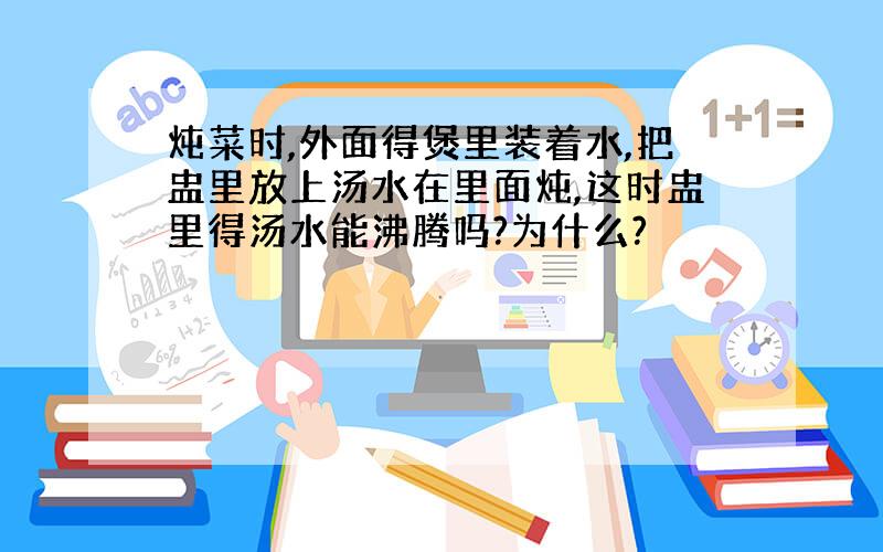 炖菜时,外面得煲里装着水,把盅里放上汤水在里面炖,这时盅里得汤水能沸腾吗?为什么?