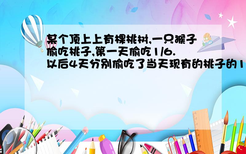 某个顶上上有棵桃树,一只猴子偷吃桃子,第一天偷吃1/6.以后4天分别偷吃了当天现有的桃子的1/5,1/4,1/3