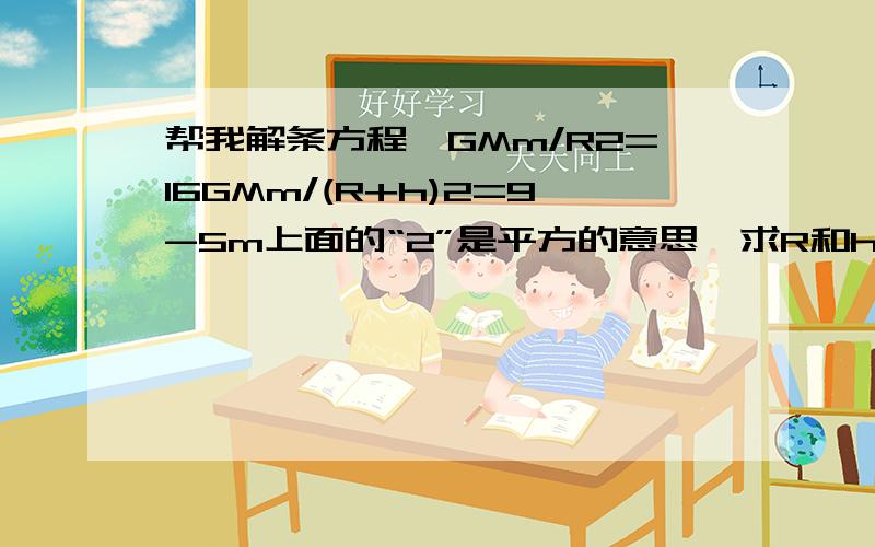 帮我解条方程…GMm/R2=16GMm/(R+h)2=9-5m上面的“2”是平方的意思,求R和h的比值.GMm都是已知量