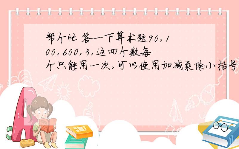 帮个忙 答一下算术题90,100,600,3,这四个数每个只能用一次,可以使用加减乘除小括号,得出最后结果为2400.会