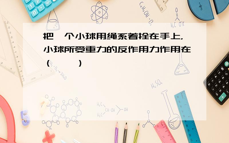 把一个小球用绳系着拴在手上，小球所受重力的反作用力作用在（　　）